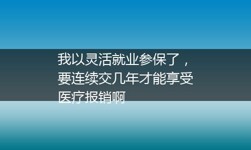 我以灵活就业参保了，要连续交几年才能享受医疗报销啊