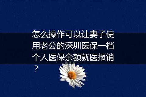 怎么操作可以让妻子使用老公的深圳医保一档个人医保余额就医报销？