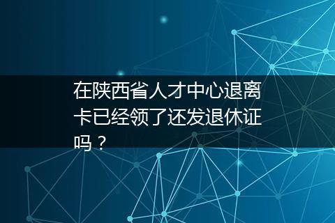 在陕西省人才中心退离卡已经领了还发退休证吗？