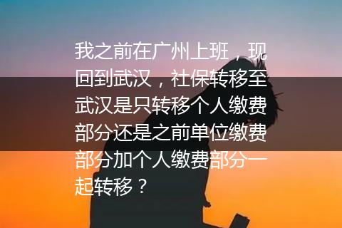 我之前在广州上班，现回到武汉，社保转移至武汉是只转移个人缴费部分还是之前单位缴费部分加个人缴费部分一起转移？