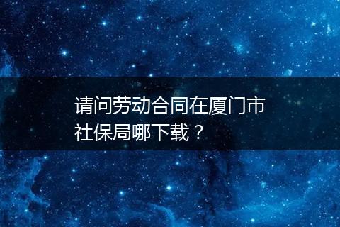 请问劳动合同在厦门市社保局哪下载？