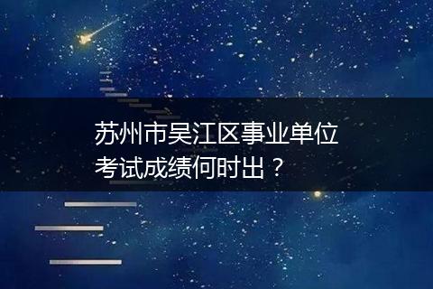 苏州市吴江区事业单位考试成绩何时出？