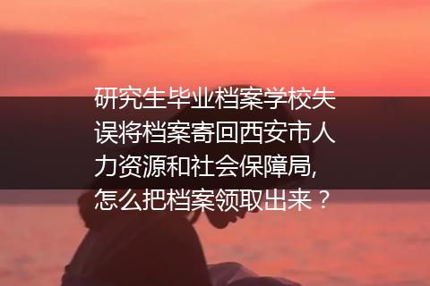 研究生毕业档案学校失误将档案寄回西安市人力资源和社会保障局,怎么把档案领取出来？