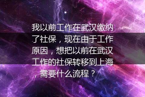 我以前工作在武汉缴纳了社保，现在由于工作原因，想把以前在武汉工作的社保转移到上海，需要什么流程？