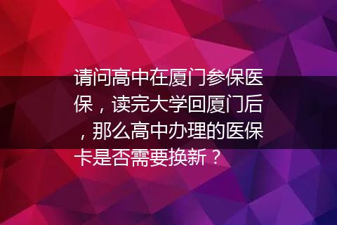 请问高中在厦门参保医保，读完大学回厦门后，那么高中办理的医保卡是否需要换新？