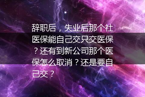 辞职后，失业后那个社医保能自己交只交医保？还有到新公司那个医保怎么取消？还是要自己交？