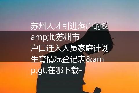 苏州人才引进落户的&lt;苏州市户口迁入人员家庭计划生育情况登记表&gt;在哪下载-