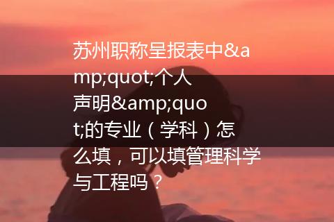 苏州职称呈报表中&quot;个人声明&quot;的专业（学科）怎么填，可以填管理科学与工程吗？