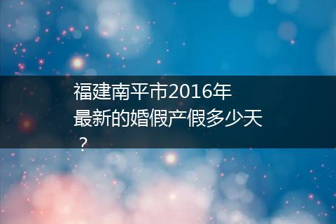 福建南平市2016年最新的婚假产假多少天？