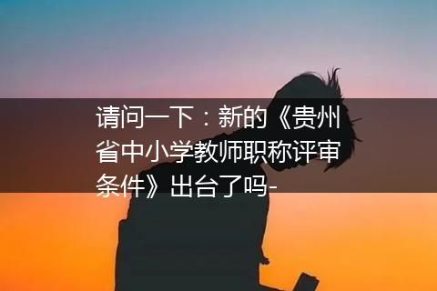 请问一下：新的《贵州省中小学教师职称评审条件》出台了吗-