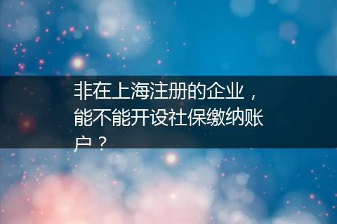 非在上海注册的企业，能不能开设社保缴纳账户？
