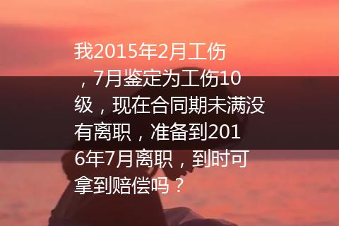 我2015年2月工伤，7月鉴定为工伤10级，现在合同期未满没有离职，准备到2016年7月离职，到时可拿到赔偿吗？