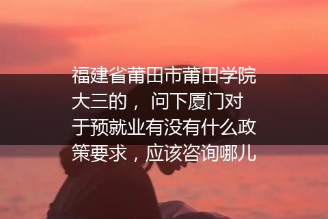 福建省莆田市莆田学院大三的， 问下厦门对于预就业有没有什么政策要求，应该咨询哪儿