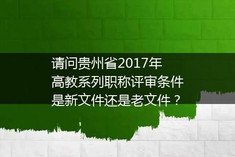 请问贵州省2017年高教系列职称评审条件是新文件还是老文件？