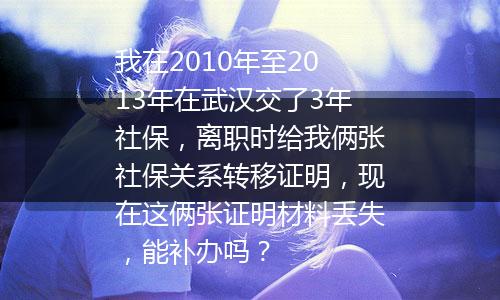 我在2010年至2013年在武汉交了3年社保，离职时给我俩张社保关系转移证明，现在这俩张证明材料丢失，能补办吗？