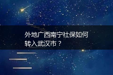 外地广西南宁社保如何转入武汉市？