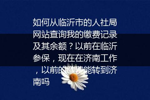 如何从临沂市的人社局网站查询我的缴费记录及其余额？以前在临沂参保，现在在济南工作，以前的缴费能转到济南吗