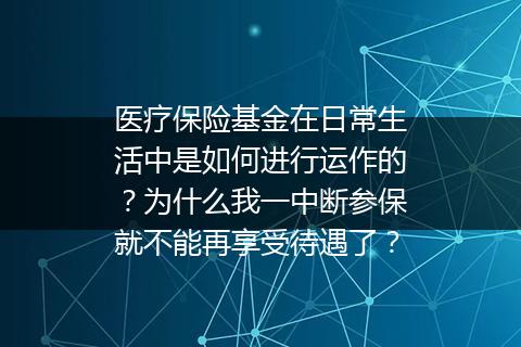 医疗保险基金在日常生活中是如何进行运作的？为什么我一中断参保就不能再享受待遇了？