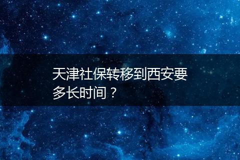 天津社保转移到西安要多长时间？