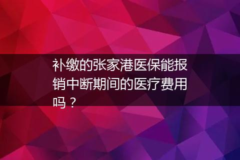 补缴的张家港医保能报销中断期间的医疗费用吗？