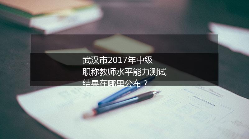 武汉市2017年中级职称教师水平能力测试结果在哪里公布？