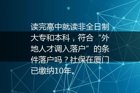 读完高中就读非全日制大专和本科，符合“外地人才调入落户”的条件落户吗？社保在厦门已缴纳10年。