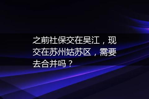 之前社保交在吴江，现交在苏州姑苏区，需要去合并吗？