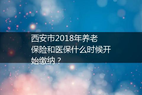 西安市2018年养老保险和医保什么时候开始缴纳？