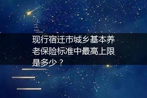 现行宿迁市城乡基本养老保险标准中最高上限是多少？