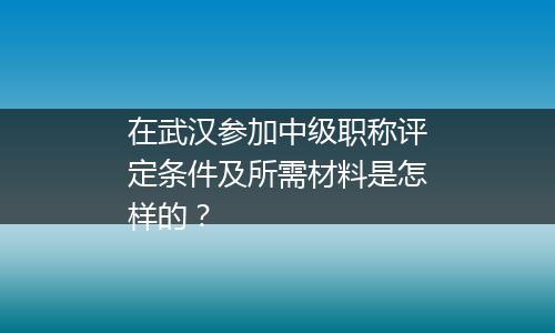 在武汉参加中级职称评定条件及所需材料是怎样的？