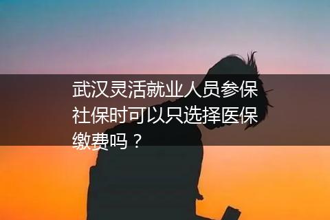 武汉灵活就业人员参保社保时可以只选择医保缴费吗？