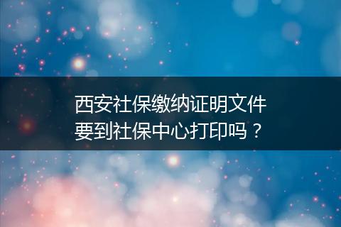 西安社保缴纳证明文件要到社保中心打印吗？
