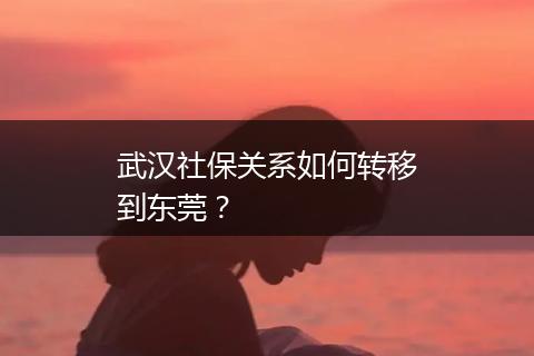 武汉社保关系如何转移到东莞？