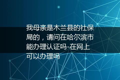 我母亲是木兰县的社保局的，请问在哈尔滨市能办理认证吗-在网上可以办理吗