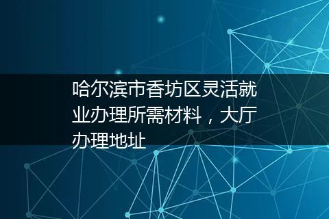 哈尔滨市香坊区灵活就业办理所需材料，大厅办理地址