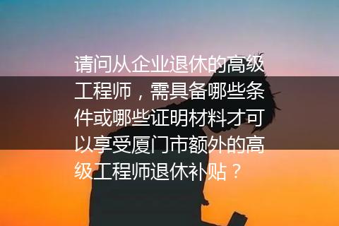 请问从企业退休的高级工程师，需具备哪些条件或哪些证明材料才可以享受厦门市额外的高级工程师退休补贴？