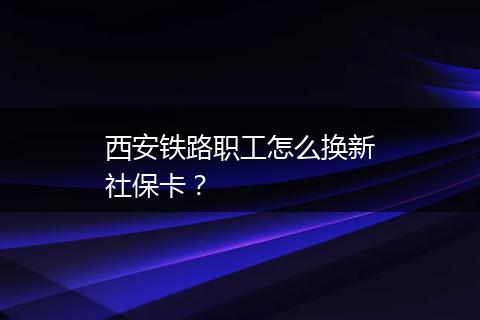 西安铁路职工怎么换新社保卡？