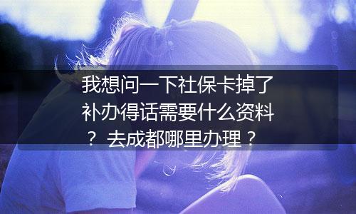 我想问一下社保卡掉了补办得话需要什么资料？ 去成都哪里办理？