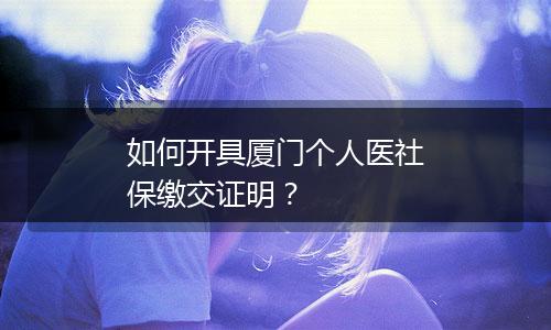 如何开具厦门个人医社保缴交证明？