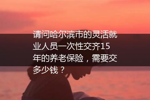 请问哈尔滨市的灵活就业人员一次性交齐15年的养老保险，需要交多少钱？