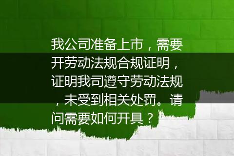 我公司准备上市，需要开劳动法规合规证明，证明我司遵守劳动法规，未受到相关处罚。请问需要如何开具？