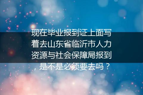 现在毕业报到证上面写着去山东省临沂市人力资源与社会保障局报到，是不是必须要去吗？