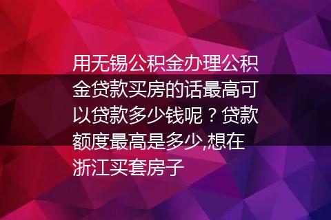 用无锡公积金办理公积金贷款买房的话最高可以贷款多少钱呢？贷款额度最高是多少,想在浙江买套房子