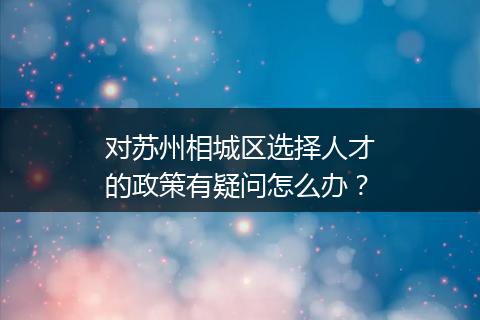 对苏州相城区选择人才的政策有疑问怎么办？