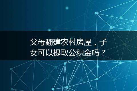 父母翻建农村房屋，子女可以提取公积金吗？