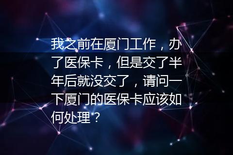 我之前在厦门工作，办了医保卡，但是交了半年后就没交了，请问一下厦门的医保卡应该如何处理？
