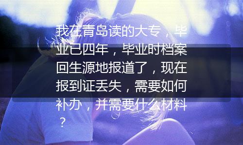 我在青岛读的大专，毕业已四年，毕业时档案回生源地报道了，现在报到证丢失，需要如何补办，并需要什么材料？