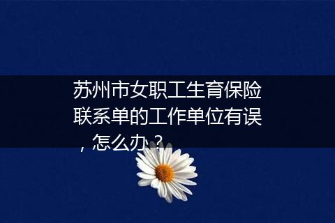 苏州市女职工生育保险联系单的工作单位有误，怎么办？