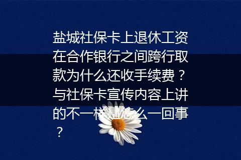 盐城社保卡上退休工资在合作银行之间跨行取款为什么还收手续费？与社保卡宣传内容上讲的不一样是怎么一回事？