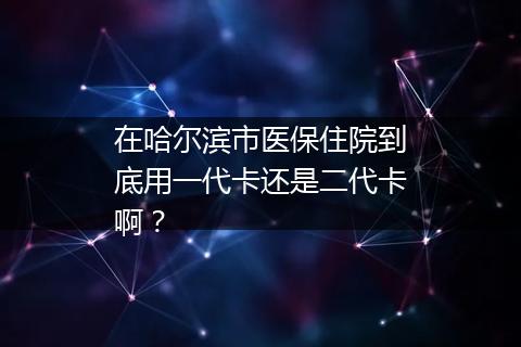 在哈尔滨市医保住院到底用一代卡还是二代卡啊？